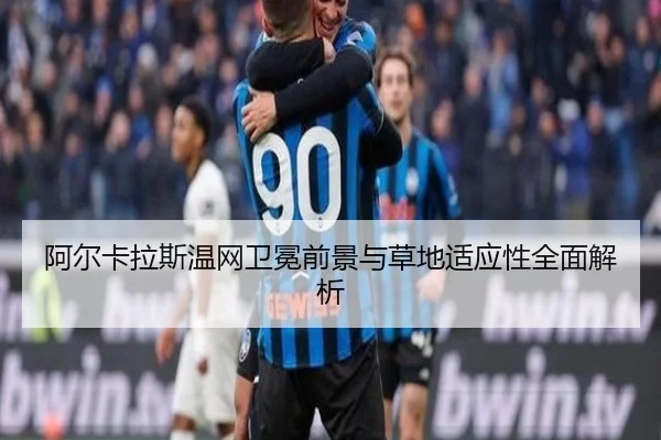 阿尔卡拉斯温网卫冕前景与草地适应性全面解析