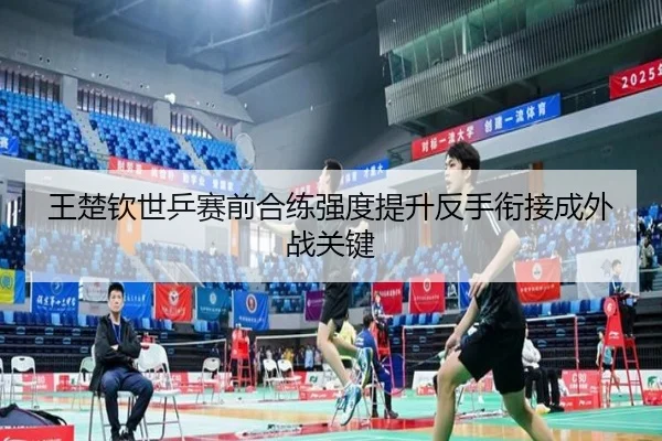 王楚钦世乒赛前合练强度提升反手衔接成外战关键