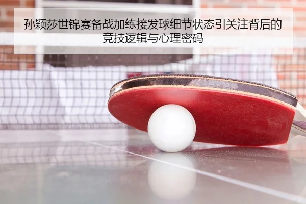孙颖莎世锦赛备战加练接发球细节状态引关注背后的竞技逻辑与心理密码