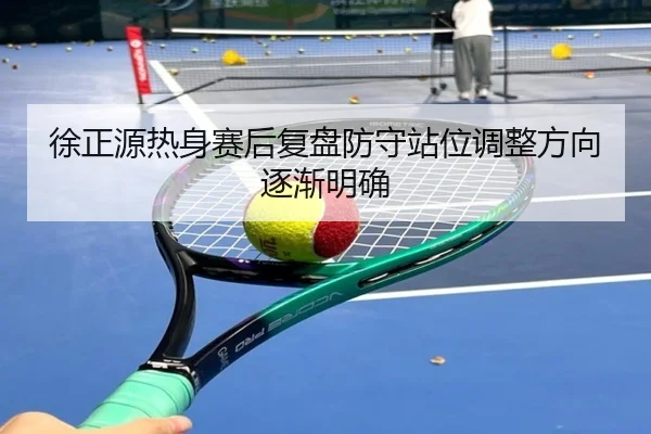 徐正源热身赛后复盘防守站位调整方向逐渐明确