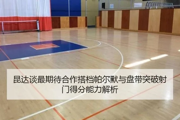 昆达谈最期待合作搭档帕尔默与盘带突破射门得分能力解析