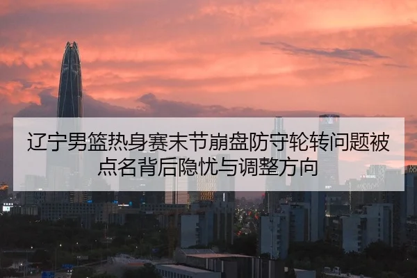 辽宁男篮热身赛末节崩盘防守轮转问题被点名背后隐忧与调整方向