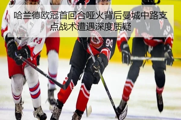 哈兰德欧冠首回合哑火背后曼城中路支点战术遭遇深度质疑